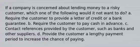 If a company is concerned about lending money to a risky customer, which one of the following would it not want to do? a. Require the customer to provide a letter of credit or a bank guarantee. b. Require the customer to pay cash in advance. c. Contact references provided by the customer, such as banks and other suppliers. d. Provide the customer a lengthy payment period to increase the chance of paying.