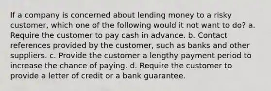 If a company is concerned about lending money to a risky customer, which one of the following would it not want to do? a. Require the customer to pay cash in advance. b. Contact references provided by the customer, such as banks and other suppliers. c. Provide the customer a lengthy payment period to increase the chance of paying. d. Require the customer to provide a letter of credit or a bank guarantee.