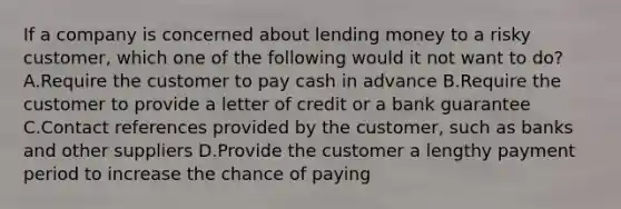 If a company is concerned about lending money to a risky customer, which one of the following would it not want to do? A.Require the customer to pay cash in advance B.Require the customer to provide a letter of credit or a bank guarantee C.Contact references provided by the customer, such as banks and other suppliers D.Provide the customer a lengthy payment period to increase the chance of paying