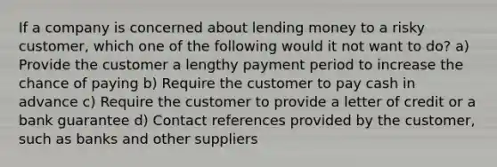 If a company is concerned about lending money to a risky customer, which one of the following would it not want to do? a) Provide the customer a lengthy payment period to increase the chance of paying b) Require the customer to pay cash in advance c) Require the customer to provide a letter of credit or a bank guarantee d) Contact references provided by the customer, such as banks and other suppliers