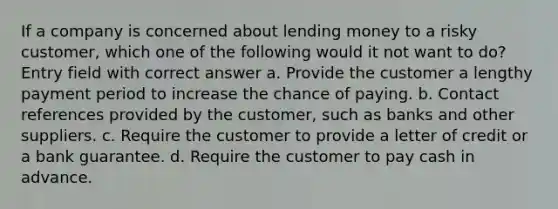 If a company is concerned about lending money to a risky customer, which one of the following would it not want to do? Entry field with correct answer a. Provide the customer a lengthy payment period to increase the chance of paying. b. Contact references provided by the customer, such as banks and other suppliers. c. Require the customer to provide a letter of credit or a bank guarantee. d. Require the customer to pay cash in advance.