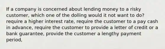 If a company is concerned about lending money to a risky customer, which one of the dolling would it not want to do? require a higher interest rate, require the customer to a pay cash in advance, require the customer to provide a letter of credit or a bank guarantee, provide the customer a lengthy payment period,