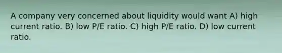 A company very concerned about liquidity would want A) high current ratio. B) low P/E ratio. C) high P/E ratio. D) low current ratio.