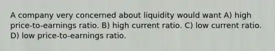 A company very concerned about liquidity would want A) high price-to-earnings ratio. B) high current ratio. C) low current ratio. D) low price-to-earnings ratio.