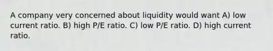 A company very concerned about liquidity would want A) low current ratio. B) high P/E ratio. C) low P/E ratio. D) high current ratio.