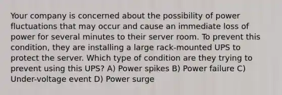 Your company is concerned about the possibility of power fluctuations that may occur and cause an immediate loss of power for several minutes to their server room. To prevent this condition, they are installing a large rack-mounted UPS to protect the server. Which type of condition are they trying to prevent using this UPS? A) Power spikes B) Power failure C) Under-voltage event D) Power surge