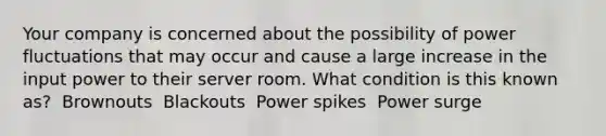 Your company is concerned about the possibility of power fluctuations that may occur and cause a large increase in the input power to their server room. What condition is this known as? ​ Brownouts ​ Blackouts ​ Power spikes ​ Power surge