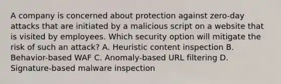 A company is concerned about protection against zero-day attacks that are initiated by a malicious script on a website that is visited by employees. Which security option will mitigate the risk of such an attack? A. Heuristic content inspection B. Behavior-based WAF C. Anomaly-based URL filtering D. Signature-based malware inspection