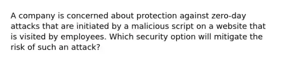 A company is concerned about protection against zero-day attacks that are initiated by a malicious script on a website that is visited by employees. Which security option will mitigate the risk of such an attack?