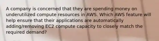 A company is concerned that they are spending money on underutilized compute resources in AWS. Which AWS feature will help ensure that their applications are automatically adding/removing EC2 compute capacity to closely match the required demand?