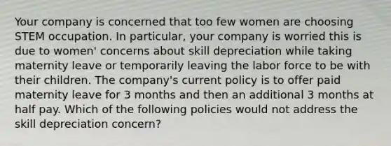 Your company is concerned that too few women are choosing STEM occupation. In particular, your company is worried this is due to women' concerns about skill depreciation while taking maternity leave or temporarily leaving the labor force to be with their children. The company's current policy is to offer paid maternity leave for 3 months and then an additional 3 months at half pay. Which of the following policies would not address the skill depreciation concern?