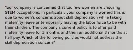 Your company is concerned that too few women are choosing STEM occupations. In particular, your company is worried this is due to women's concerns about skill depreciation while taking maternity leave or temporarily leaving the labor force to be with their children. The company's current policy is to offer paid maternity leave for 3 months and then an additional 3 months at half pay. Which of the following policies would not address the skill depreciation concern?