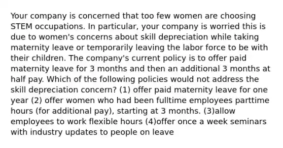 Your company is concerned that too few women are choosing STEM occupations. In particular, your company is worried this is due to women's concerns about skill depreciation while taking maternity leave or temporarily leaving the labor force to be with their children. The company's current policy is to offer paid maternity leave for 3 months and then an additional 3 months at half pay. Which of the following policies would not address the skill depreciation concern? (1) offer paid maternity leave for one year (2) offer women who had been fulltime employees parttime hours (for additional pay), starting at 3 months. (3)allow employees to work flexible hours (4)offer once a week seminars with industry updates to people on leave