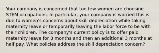 Your company is concerned that too few women are choosing STEM occupations. In particular, your company is worried this is due to women's concerns about skill depreciation while taking maternity leave or temporarily leaving the labor force to be with their children. The company's current policy is to offer paid maternity leave for 3 months and then an additional 3 months at half pay. What policies address the skill depreciation concern?