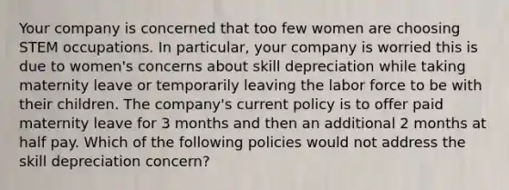 Your company is concerned that too few women are choosing STEM occupations. In particular, your company is worried this is due to women's concerns about skill depreciation while taking maternity leave or temporarily leaving the labor force to be with their children. The company's current policy is to offer paid maternity leave for 3 months and then an additional 2 months at half pay. Which of the following policies would not address the skill depreciation concern?