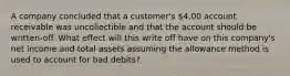 A company concluded that a customer's 4,00 account receivable was uncollectible and that the account should be written-off. What effect will this write off have on this company's net income and total assets assuming the allowance method is used to account for bad debits?