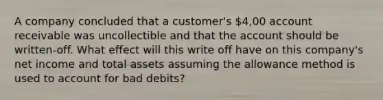 A company concluded that a customer's 4,00 account receivable was uncollectible and that the account should be written-off. What effect will this write off have on this company's net income and total assets assuming the allowance method is used to account for bad debits?