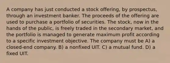 A company has just conducted a stock offering, by prospectus, through an investment banker. The proceeds of the offering are used to purchase a portfolio of securities. The stock, now in the hands of the public, is freely traded in the secondary market, and the portfolio is managed to generate maximum profit according to a specific investment objective. The company must be A) a closed-end company. B) a nonfixed UIT. C) a mutual fund. D) a fixed UIT.