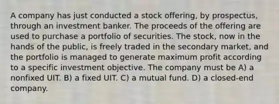 A company has just conducted a stock offering, by prospectus, through an investment banker. The proceeds of the offering are used to purchase a portfolio of securities. The stock, now in the hands of the public, is freely traded in the secondary market, and the portfolio is managed to generate maximum profit according to a specific investment objective. The company must be A) a nonfixed UIT. B) a fixed UIT. C) a mutual fund. D) a closed-end company.