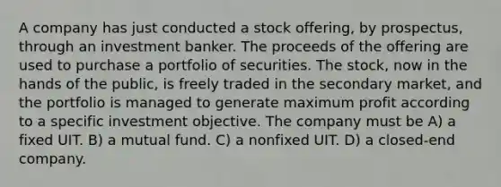 A company has just conducted a stock offering, by prospectus, through an investment banker. The proceeds of the offering are used to purchase a portfolio of securities. The stock, now in the hands of the public, is freely traded in the secondary market, and the portfolio is managed to generate maximum profit according to a specific investment objective. The company must be A) a fixed UIT. B) a mutual fund. C) a nonfixed UIT. D) a closed-end company.