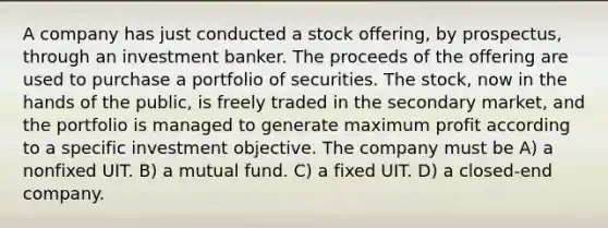 A company has just conducted a stock offering, by prospectus, through an investment banker. The proceeds of the offering are used to purchase a portfolio of securities. The stock, now in the hands of the public, is freely traded in the secondary market, and the portfolio is managed to generate maximum profit according to a specific investment objective. The company must be A) a nonfixed UIT. B) a mutual fund. C) a fixed UIT. D) a closed-end company.