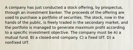 A company has just conducted a stock offering, by prospectus, through an investment banker. The proceeds of the offering are used to purchase a portfolio of securities. The stock, now in the hands of the public, is freely traded in the secondary market, and the portfolio is managed to generate maximum profit according to a specific investment objective. The company must be A) a mutual fund. B) a closed-end company. C) a fixed UIT. D) a nonfixed UIT.