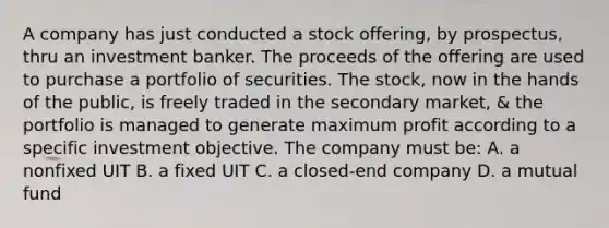 A company has just conducted a stock offering, by prospectus, thru an investment banker. The proceeds of the offering are used to purchase a portfolio of securities. The stock, now in the hands of the public, is freely traded in the secondary market, & the portfolio is managed to generate maximum profit according to a specific investment objective. The company must be: A. a nonfixed UIT B. a fixed UIT C. a closed-end company D. a mutual fund