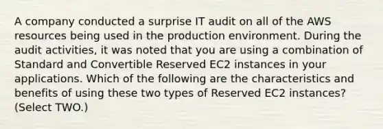 A company conducted a surprise IT audit on all of the AWS resources being used in the production environment. During the audit activities, it was noted that you are using a combination of Standard and Convertible Reserved EC2 instances in your applications. Which of the following are the characteristics and benefits of using these two types of Reserved EC2 instances? (Select TWO.)