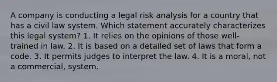 A company is conducting a legal risk analysis for a country that has a civil law system. Which statement accurately characterizes this legal system? 1. It relies on the opinions of those well-trained in law. 2. It is based on a detailed set of laws that form a code. 3. It permits judges to interpret the law. 4. It is a moral, not a commercial, system.