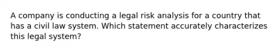 A company is conducting a legal risk analysis for a country that has a civil law system. Which statement accurately characterizes this legal system?