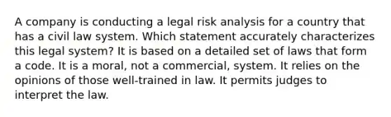 A company is conducting a legal risk analysis for a country that has a civil law system. Which statement accurately characterizes this legal system? It is based on a detailed set of laws that form a code. It is a moral, not a commercial, system. It relies on the opinions of those well-trained in law. It permits judges to interpret the law.