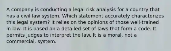 A company is conducting a legal risk analysis for a country that has a civil law system. Which statement accurately characterizes this legal system? It relies on the opinions of those well-trained in law. It is based on a detailed set of laws that form a code. It permits judges to interpret the law. It is a moral, not a commercial, system.