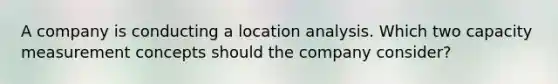 A company is conducting a location analysis. Which two capacity measurement concepts should the company consider?