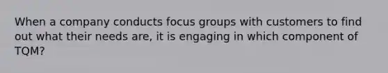 When a company conducts focus groups with customers to find out what their needs are, it is engaging in which component of TQM?