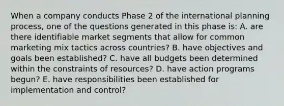 When a company conducts Phase 2 of the international planning process, one of the questions generated in this phase is: A. are there identifiable market segments that allow for common marketing mix tactics across countries? B. have objectives and goals been established? C. have all budgets been determined within the constraints of resources? D. have action programs begun? E. have responsibilities been established for implementation and control?