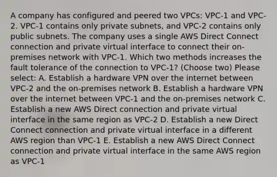 A company has configured and peered two VPCs: VPC-1 and VPC-2. VPC-1 contains only private subnets, and VPC-2 contains only public subnets. The company uses a single AWS Direct Connect connection and private virtual interface to connect their on-premises network with VPC-1. Which two methods increases the fault tolerance of the connection to VPC-1? (Choose two) Please select: A. Establish a hardware VPN over the internet between VPC-2 and the on-premises network B. Establish a hardware VPN over the internet between VPC-1 and the on-premises network C. Establish a new AWS Direct connection and private virtual interface in the same region as VPC-2 D. Establish a new Direct Connect connection and private virtual interface in a different AWS region than VPC-1 E. Establish a new AWS Direct Connect connection and private virtual interface in the same AWS region as VPC-1