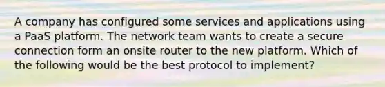 A company has configured some services and applications using a PaaS platform. The network team wants to create a secure connection form an onsite router to the new platform. Which of the following would be the best protocol to implement?