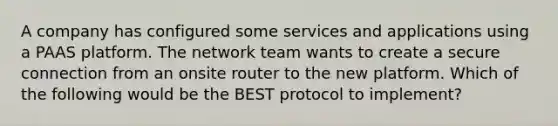 A company has configured some services and applications using a PAAS platform. The network team wants to create a secure connection from an onsite router to the new platform. Which of the following would be the BEST protocol to implement?