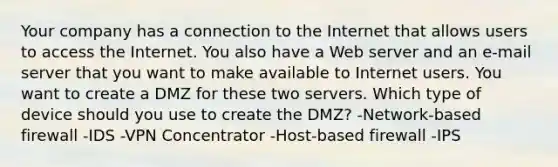 Your company has a connection to the Internet that allows users to access the Internet. You also have a Web server and an e-mail server that you want to make available to Internet users. You want to create a DMZ for these two servers. Which type of device should you use to create the DMZ? -Network-based firewall -IDS -VPN Concentrator -Host-based firewall -IPS