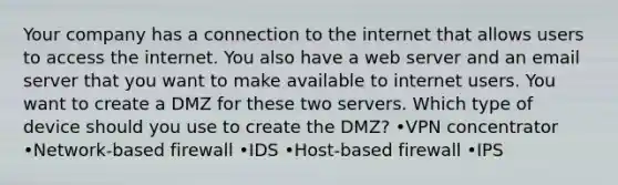 Your company has a connection to the internet that allows users to access the internet. You also have a web server and an email server that you want to make available to internet users. You want to create a DMZ for these two servers. Which type of device should you use to create the DMZ? •VPN concentrator •Network-based firewall •IDS •Host-based firewall •IPS