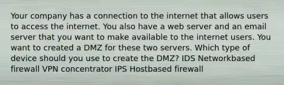 Your company has a connection to the internet that allows users to access the internet. You also have a web server and an email server that you want to make available to the internet users. You want to created a DMZ for these two servers. Which type of device should you use to create the DMZ? IDS Networkbased firewall VPN concentrator IPS Hostbased firewall