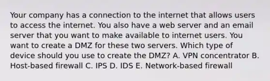 Your company has a connection to the internet that allows users to access the internet. You also have a web server and an email server that you want to make available to internet users. You want to create a DMZ for these two servers. Which type of device should you use to create the DMZ? A. VPN concentrator B. Host-based firewall C. IPS D. IDS E. Network-based firewall