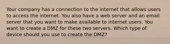 Your company has a connection to the internet that allows users to access the internet. You also have a web server and an email server that you want to make available to internet users. You want to create a DMZ for these two servers. Which type of device should you use to create the DMZ?