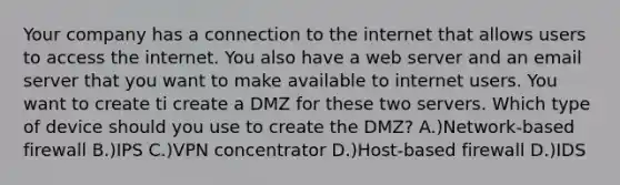 Your company has a connection to the internet that allows users to access the internet. You also have a web server and an email server that you want to make available to internet users. You want to create ti create a DMZ for these two servers. Which type of device should you use to create the DMZ? A.)Network-based firewall B.)IPS C.)VPN concentrator D.)Host-based firewall D.)IDS