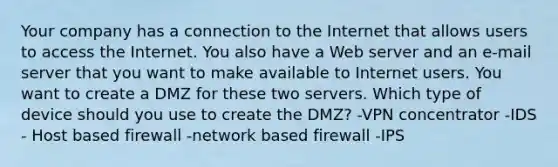 Your company has a connection to the Internet that allows users to access the Internet. You also have a Web server and an e-mail server that you want to make available to Internet users. You want to create a DMZ for these two servers. Which type of device should you use to create the DMZ? -VPN concentrator -IDS - Host based firewall -network based firewall -IPS