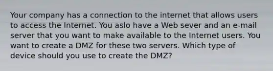 Your company has a connection to the internet that allows users to access the Internet. You aslo have a Web sever and an e-mail server that you want to make available to the Internet users. You want to create a DMZ for these two servers. Which type of device should you use to create the DMZ?