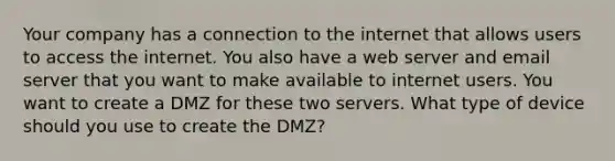 Your company has a connection to the internet that allows users to access the internet. You also have a web server and email server that you want to make available to internet users. You want to create a DMZ for these two servers. What type of device should you use to create the DMZ?