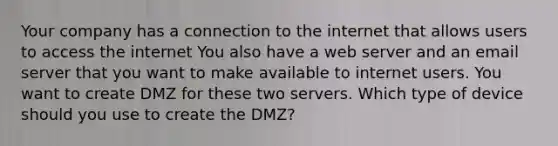 Your company has a connection to the internet that allows users to access the internet You also have a web server and an email server that you want to make available to internet users. You want to create DMZ for these two servers. Which type of device should you use to create the DMZ?