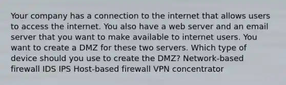 Your company has a connection to the internet that allows users to access the internet. You also have a web server and an email server that you want to make available to internet users. You want to create a DMZ for these two servers. Which type of device should you use to create the DMZ? Network-based firewall IDS IPS Host-based firewall VPN concentrator