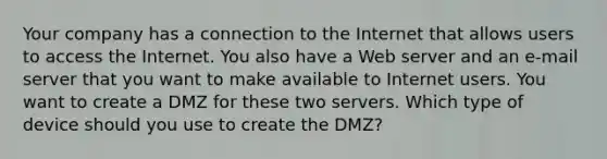 Your company has a connection to the Internet that allows users to access the Internet. You also have a Web server and an e-mail server that you want to make available to Internet users. You want to create a DMZ for these two servers. Which type of device should you use to create the DMZ?